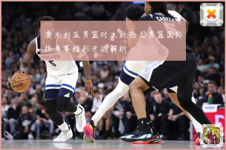 澳大利亚男篮对决新西兰男篮国际热身赛精彩开战解析