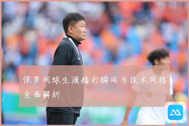 保罗网球生涯精彩瞬间与技术风格全面解析