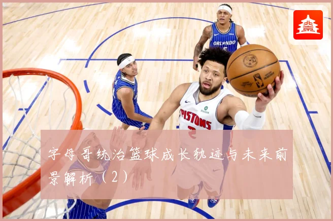 字母哥统治篮球成长轨迹与未来前景解析（2）