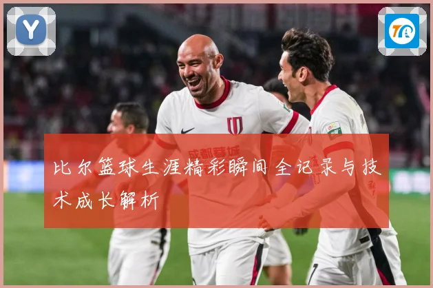 比尔篮球生涯精彩瞬间全记录与技术成长解析