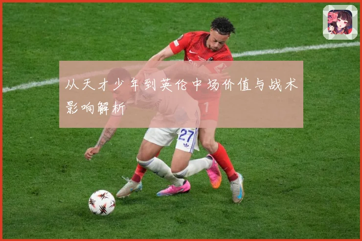 从天才少年到英伦中场价值与战术影响解析