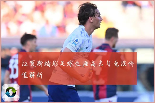 拉莫斯精彩足球生涯高光与竞技价值解析